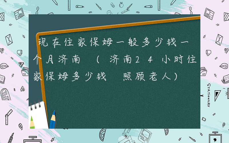 现在住家保姆一般多少钱一个月济南 (济南24小时住家保姆多少钱 照顾老人)